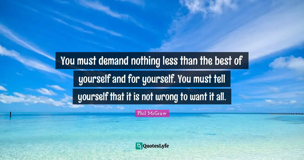 You must demand nothing less than the best of yourself and for yourself. You must tell yourself that it is not wrong to want it all.