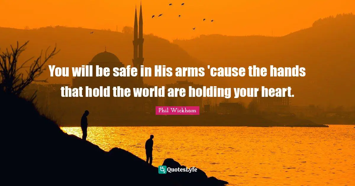You will be safe in His arms 'cause the hands that hold the world are holding your heart.