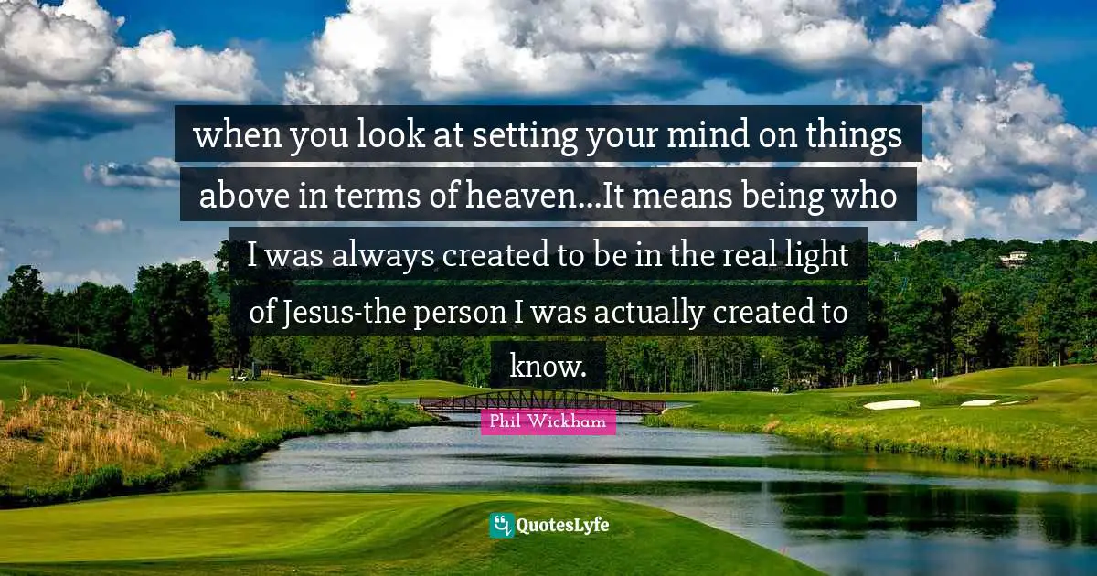 when you look at setting your mind on things above in terms of heaven...It means being who I was always created to be in the real light of Jesus-the person I was actually created to know.