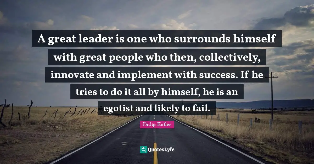 A great leader is one who surrounds himself with great people who then, collectively, innovate and implement with success. If he tries to do it all by himself, he is an egotist and likely to fail.