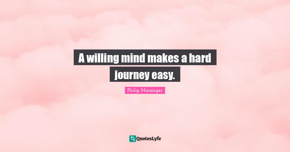 A willing mind makes a hard journey easy.