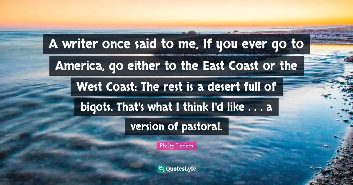 A writer once said to me, If you ever go to America, go either to the East Coast or the West Coast: The rest is a desert full of bigots. That's what I think I'd like . . . a version of pastoral.