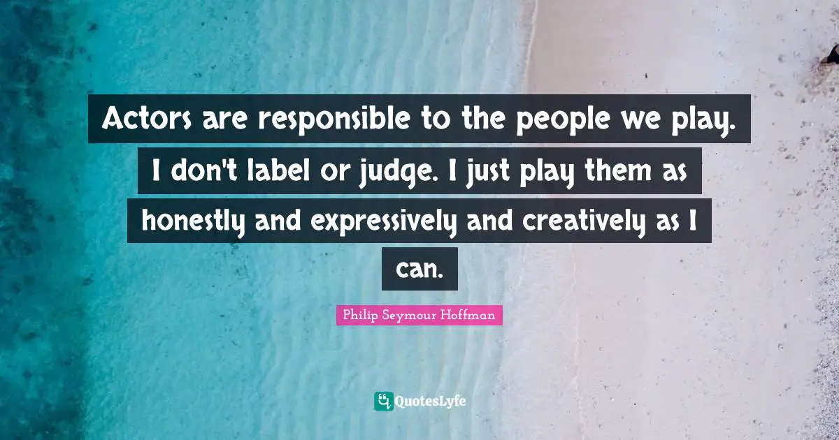 Actors are responsible to the people we play. I don't label or judge. I just play them as honestly and expressively and creatively as I can.