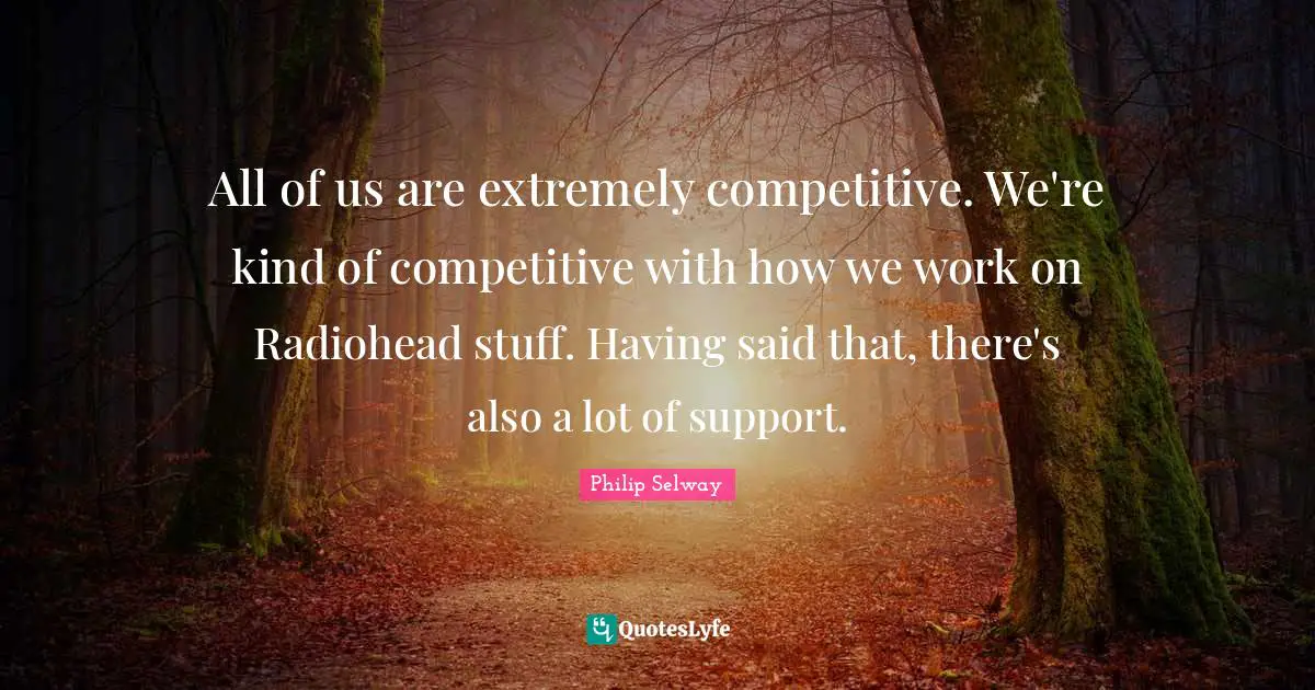 All of us are extremely competitive. We're kind of competitive with how we work on Radiohead stuff. Having said that, there's also a lot of support.