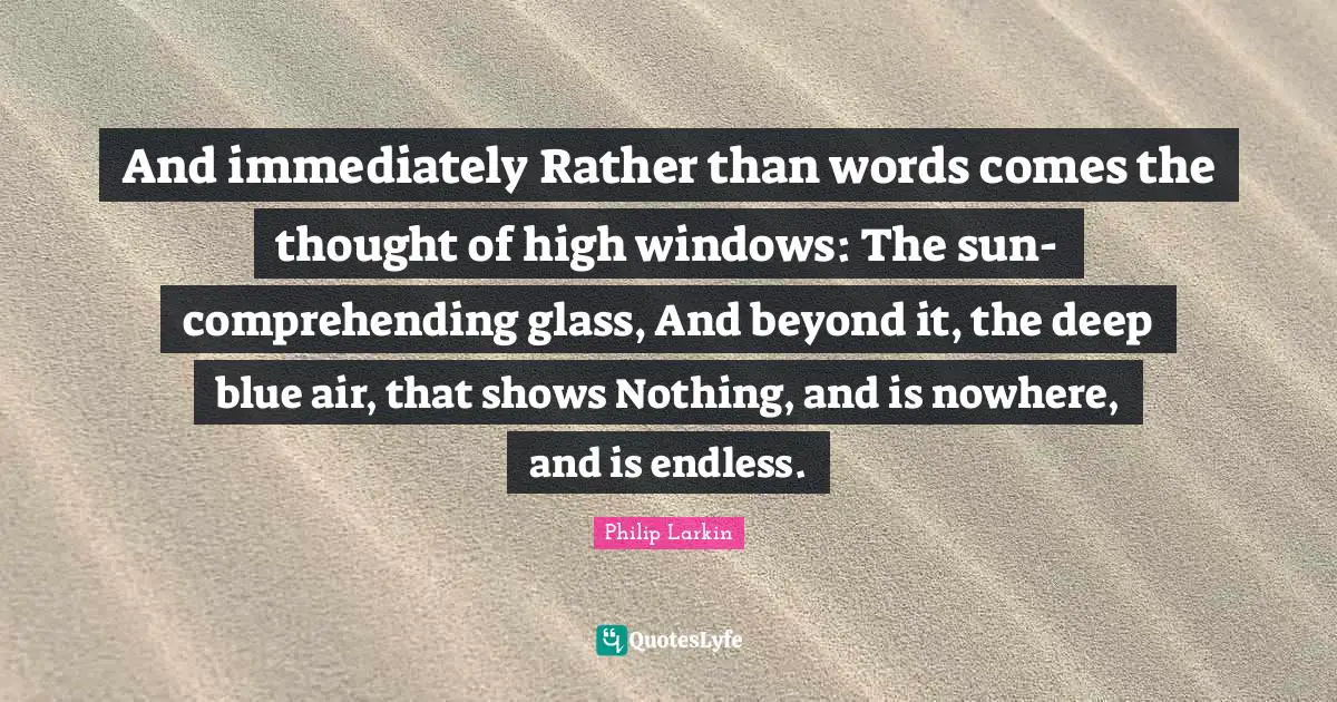 And immediately Rather than words comes the thought of high windows: The sun-comprehending glass, And beyond it, the deep blue air, that shows Nothing, and is nowhere, and is endless.