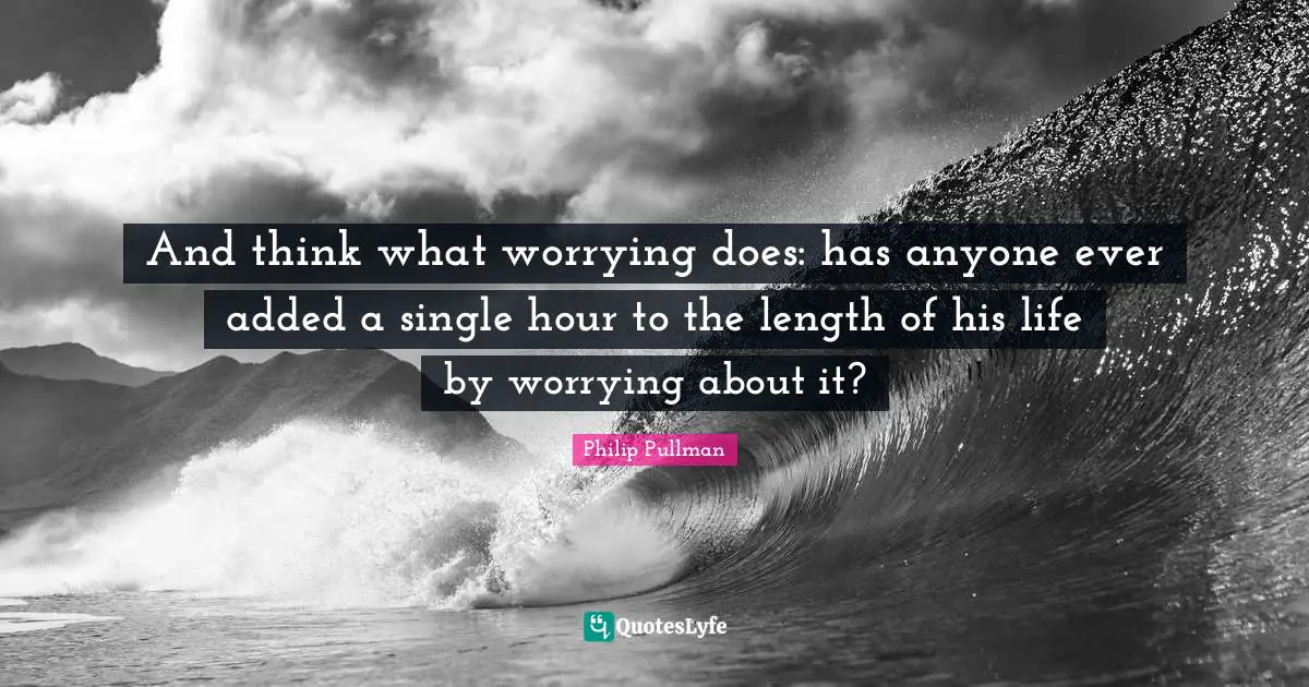 And think what worrying does: has anyone ever added a single hour to the length of his life by worrying about it?