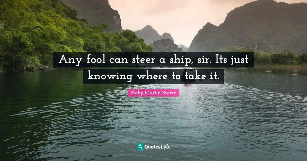 Any fool can steer a ship, sir. Its just knowing where to take it.