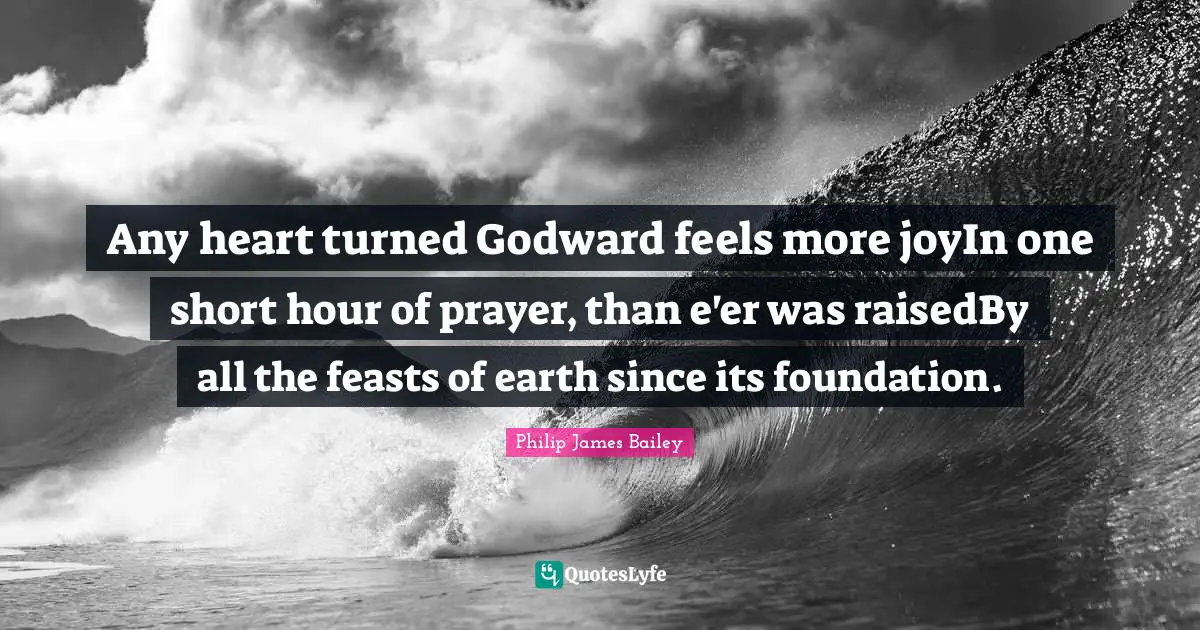 Any heart turned Godward feels more joyIn one short hour of prayer, than e'er was raisedBy all the feasts of earth since its foundation.
