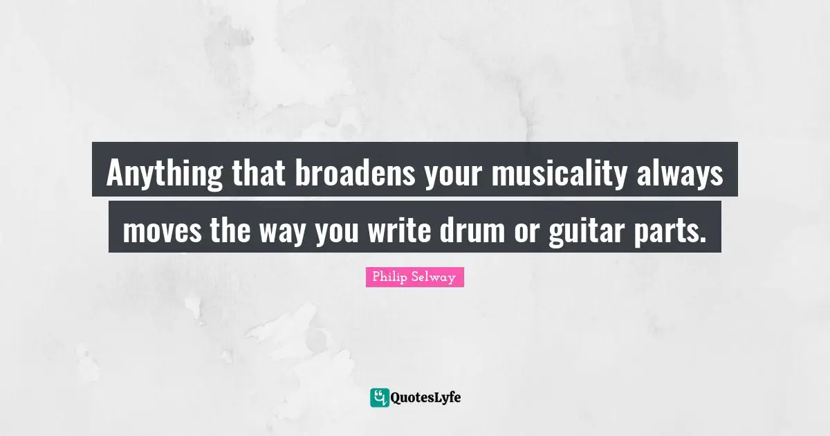 Anything that broadens your musicality always moves the way you write drum or guitar parts.