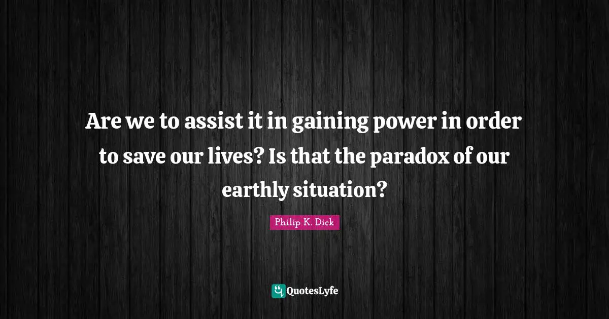Are we to assist it in gaining power in order to save our lives? Is that the paradox of our earthly situation?