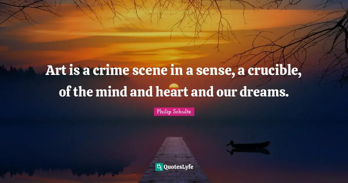 Art is a crime scene in a sense, a crucible, of the mind and heart and our dreams.
