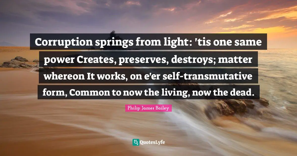Preserves Quotes: "Corruption springs from light: 'tis one same power Creates, preserves, destroys; matter whereon It works, on e'er self-transmutative form, Common to now the living, now the dead."