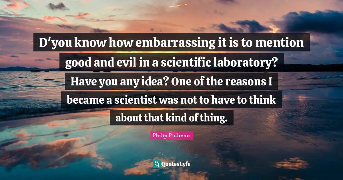 D'you know how embarrassing it is to mention good and evil in a scientific laboratory? Have you any idea? One of the reasons I became a scientist was not to have to think about that kind of thing.