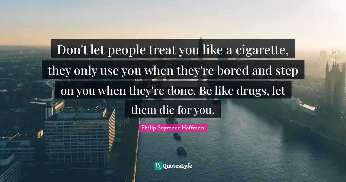 Don't let people treat you like a cigarette, they only use you when they're bored and step on you when they're done. Be like drugs, let them die for you.