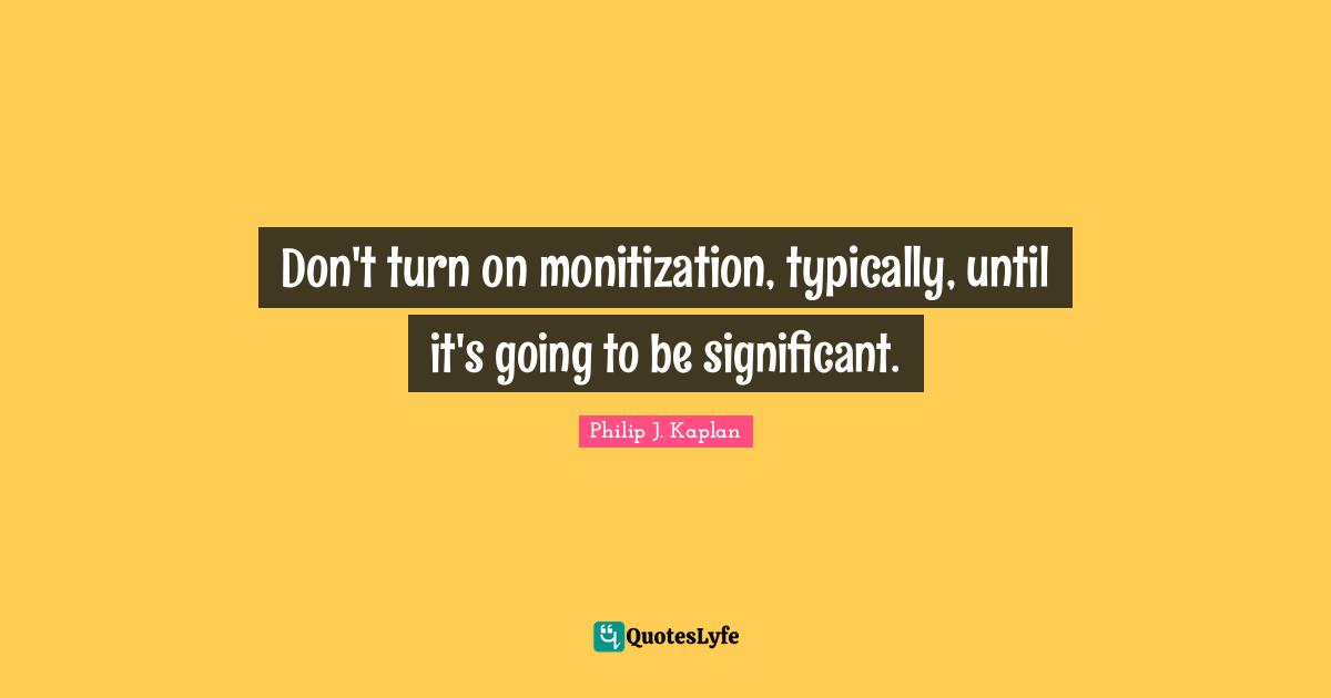 Don't turn on monitization, typically, until it's going to be significant.