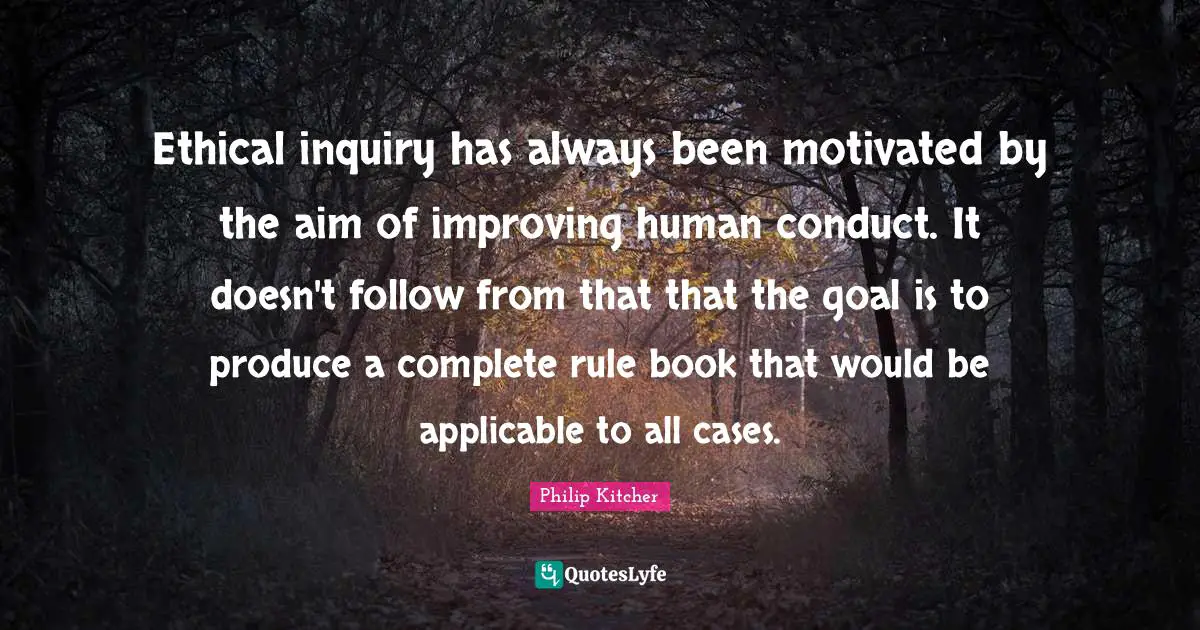 Ethical inquiry has always been motivated by the aim of improving human conduct. It doesn't follow from that that the goal is to produce a complete rule book that would be applicable to all cases.