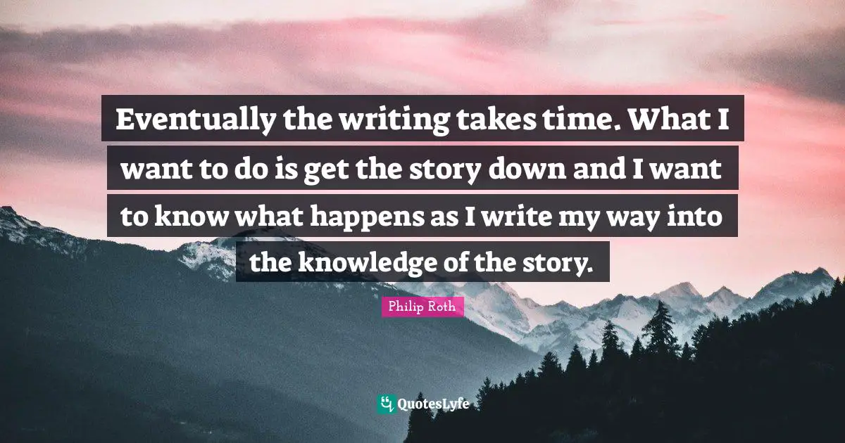 Eventually the writing takes time. What I want to do is get the story down and I want to know what happens as I write my way into the knowledge of the story.