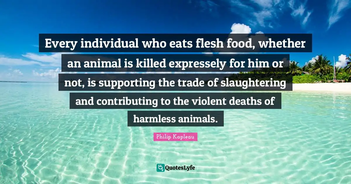 Trade Quotes: "Every individual who eats flesh food, whether an animal is killed expressely for him or not, is supporting the trade of slaughtering and contributing to the violent deaths of harmless animals."