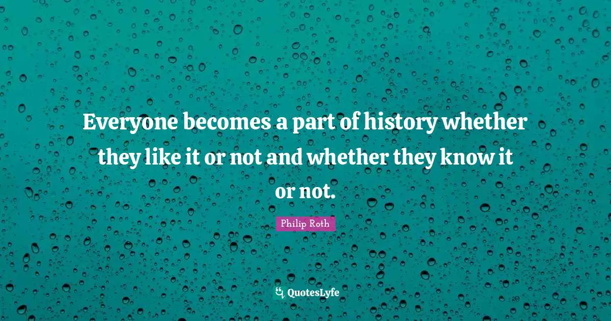 Everyone becomes a part of history whether they like it or not and whether they know it or not.
