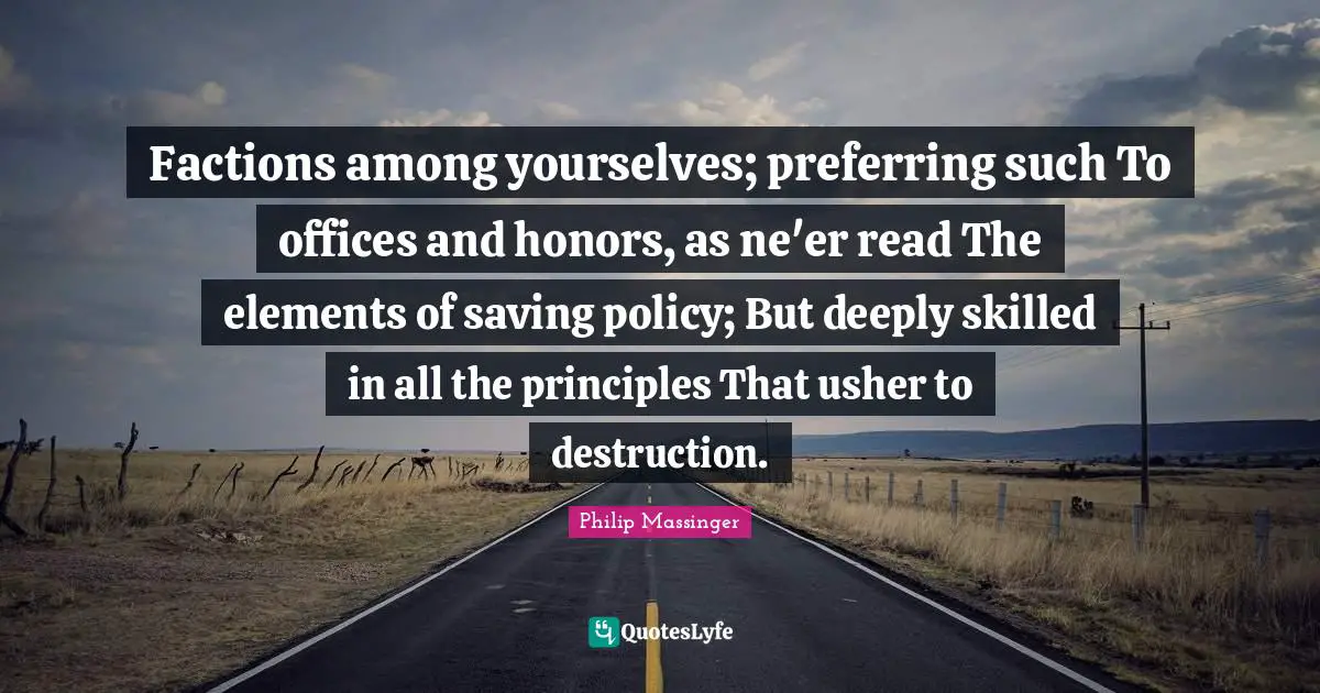 Factions among yourselves; preferring such To offices and honors, as ne'er read The elements of saving policy; But deeply skilled in all the principles That usher to destruction.