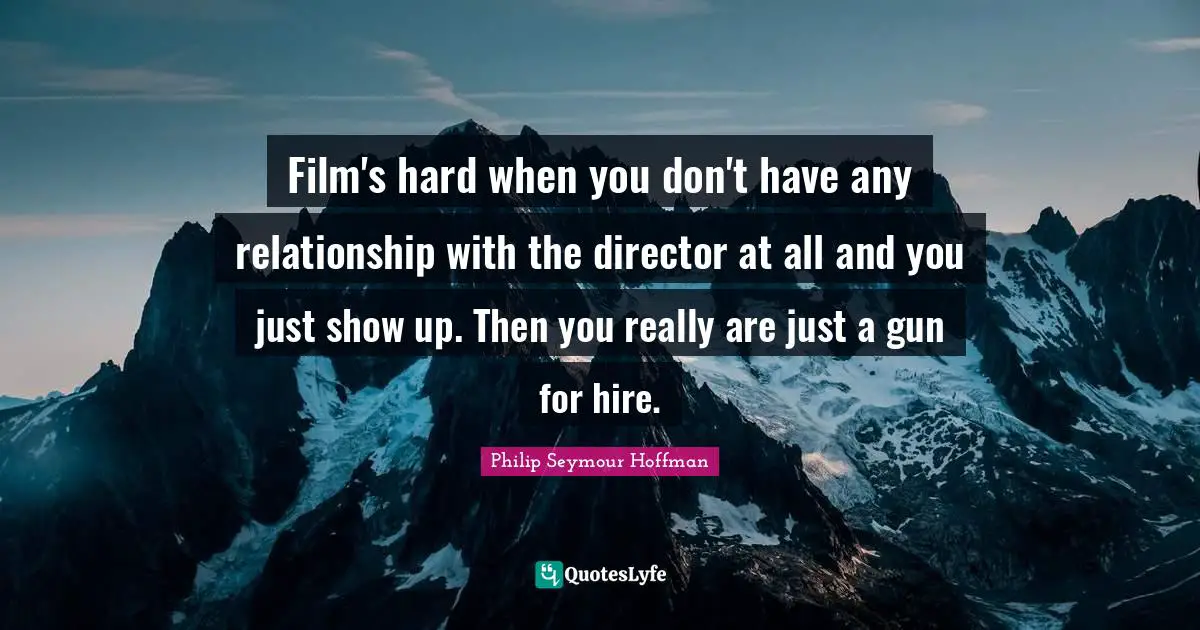 Film's hard when you don't have any relationship with the director at all and you just show up. Then you really are just a gun for hire.