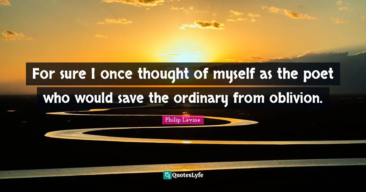 Philip Levine Quotes: "For sure I once thought of myself as the poet who would save the ordinary from oblivion."