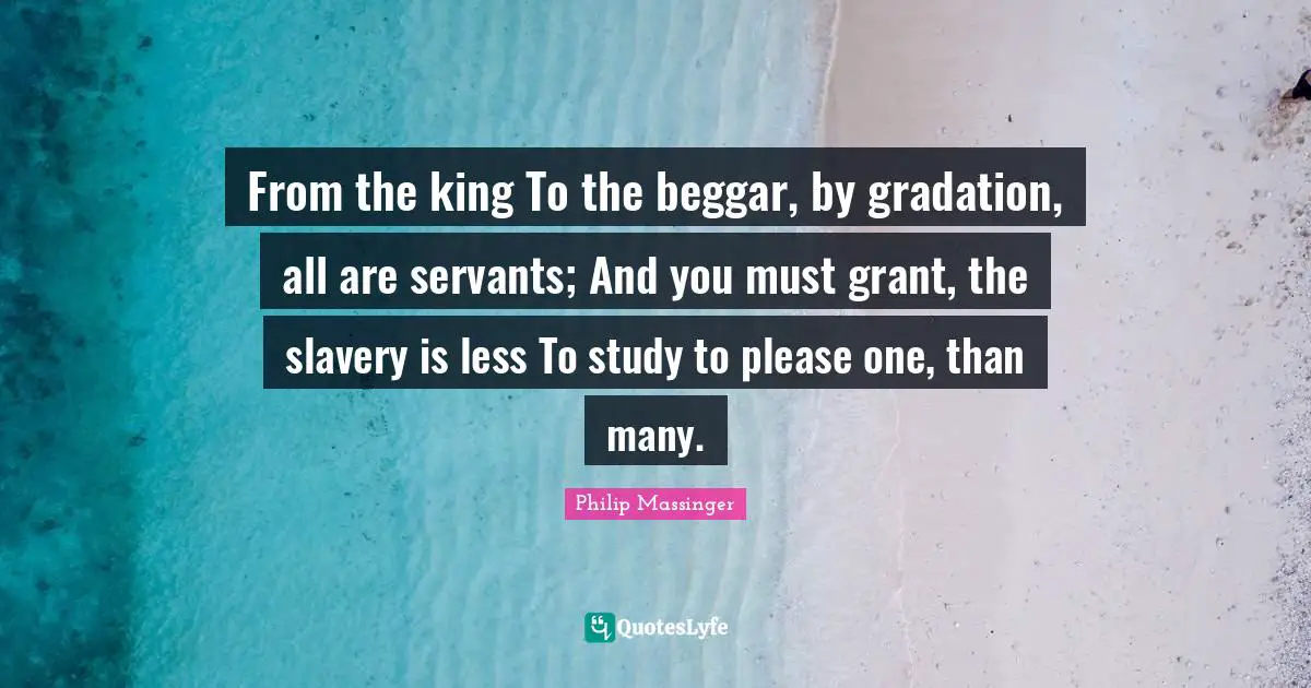 From the king To the beggar, by gradation, all are servants; And you must grant, the slavery is less To study to please one, than many.
