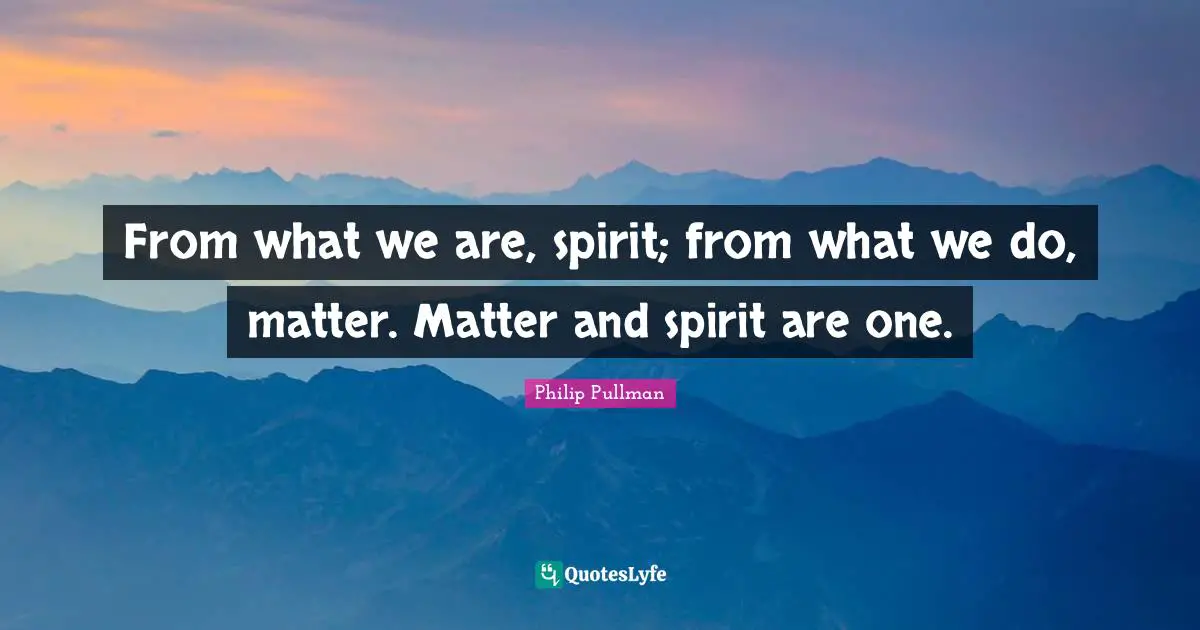 From what we are, spirit; from what we do, matter. Matter and spirit are one.