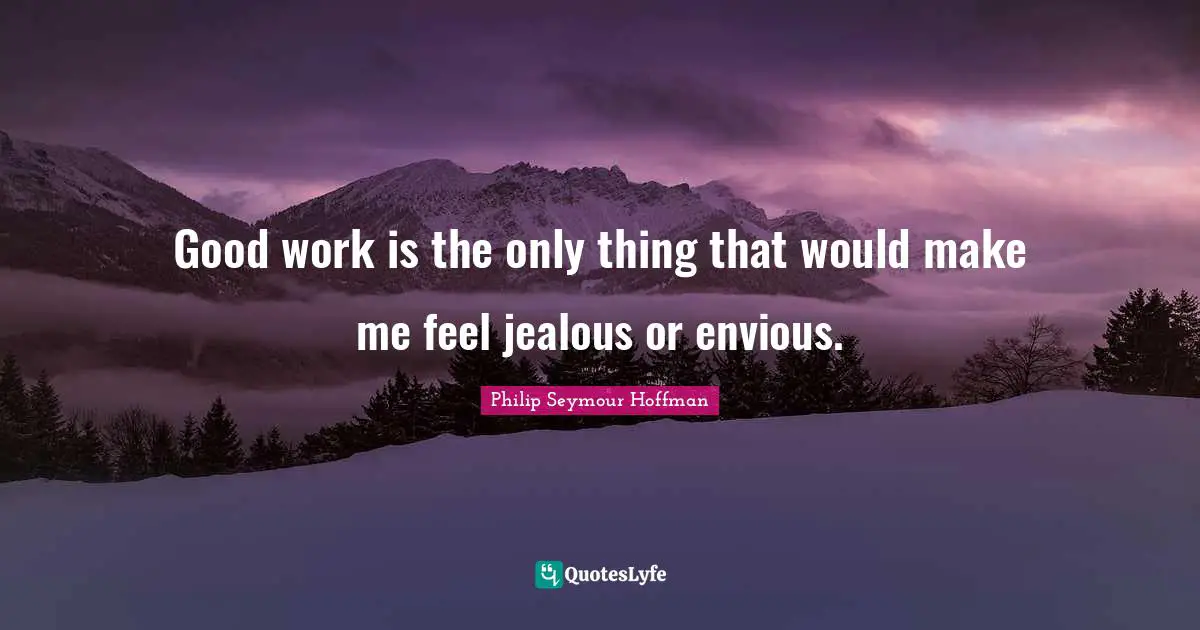 Good work is the only thing that would make me feel jealous or envious.