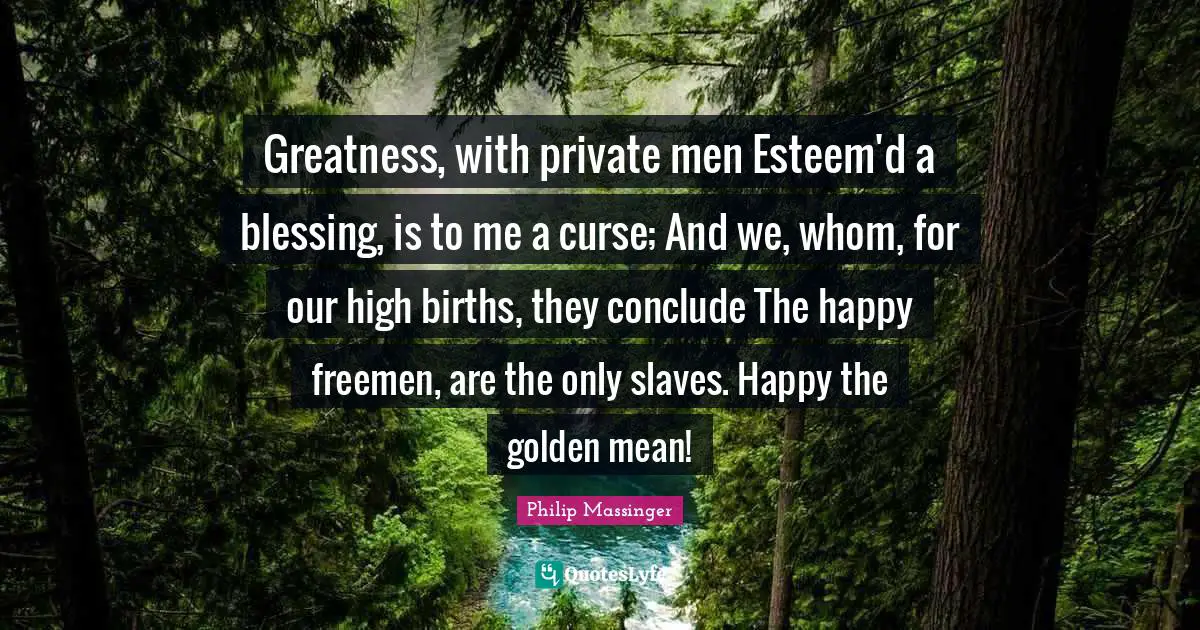 Greatness, with private men Esteem'd a blessing, is to me a curse; And we, whom, for our high births, they conclude The happy freemen, are the only slaves. Happy the golden mean!