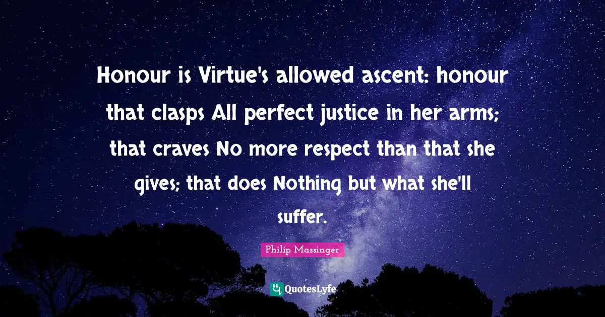Honour is Virtue's allowed ascent: honour that clasps All perfect justice in her arms; that craves No more respect than that she gives; that does Nothing but what she'll suffer.
