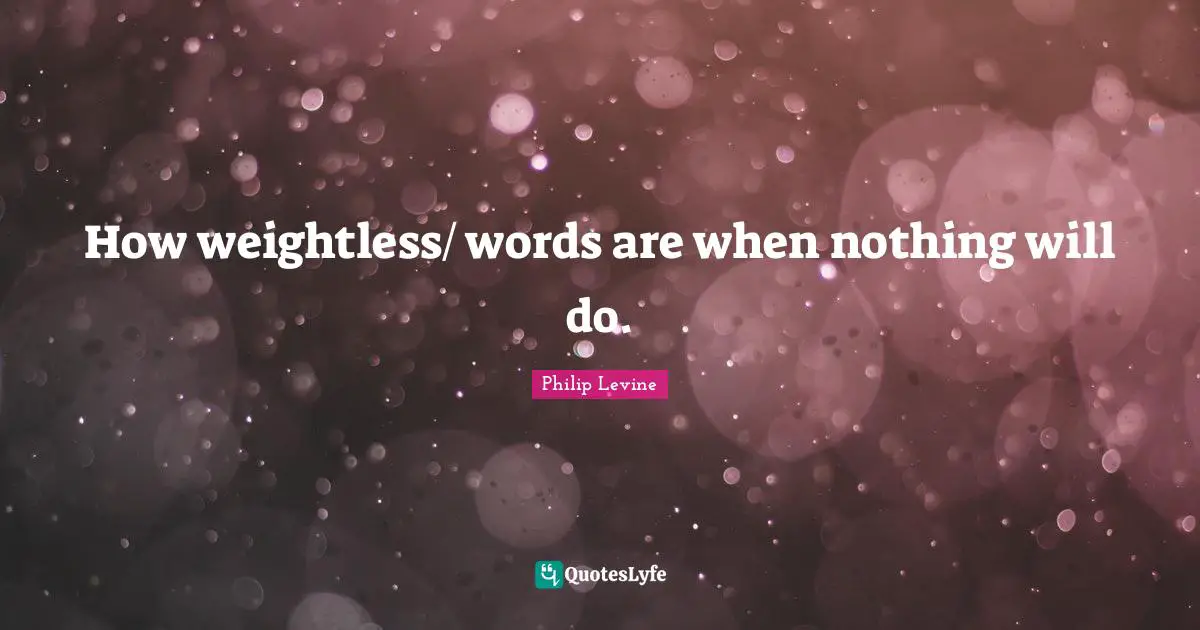 Philip Levine Quotes: "How weightless/ words are when nothing will do."