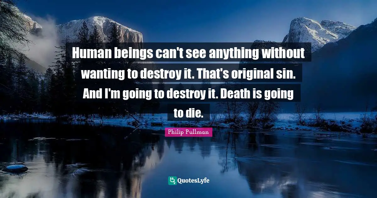 Human beings can't see anything without wanting to destroy it. That's original sin. And I'm going to destroy it. Death is going to die.