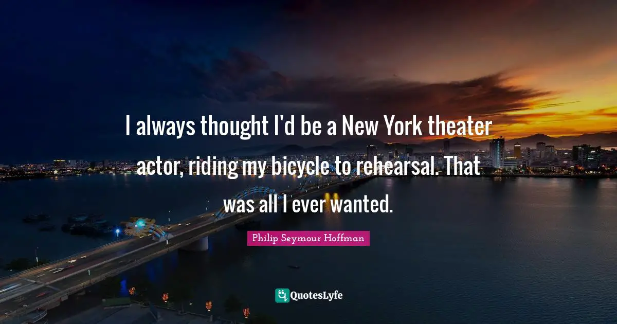 I always thought I'd be a New York theater actor, riding my bicycle to rehearsal. That was all I ever wanted.