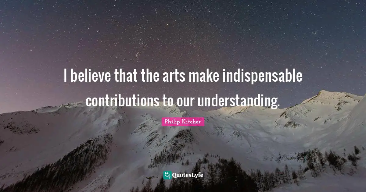 I believe that the arts make indispensable contributions to our understanding.