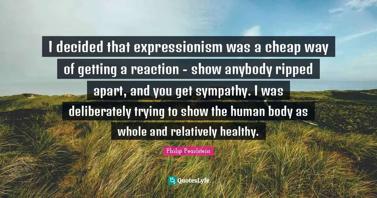 I decided that expressionism was a cheap way of getting a reaction - show anybody ripped apart, and you get sympathy. I was deliberately trying to show the human body as whole and relatively healthy.