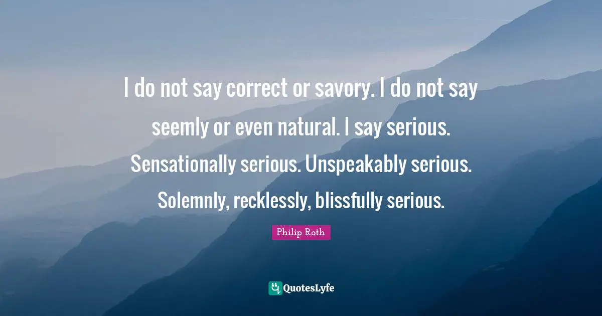 I do not say correct or savory. I do not say seemly or even natural. I say serious. Sensationally serious. Unspeakably serious. Solemnly, recklessly, blissfully serious.