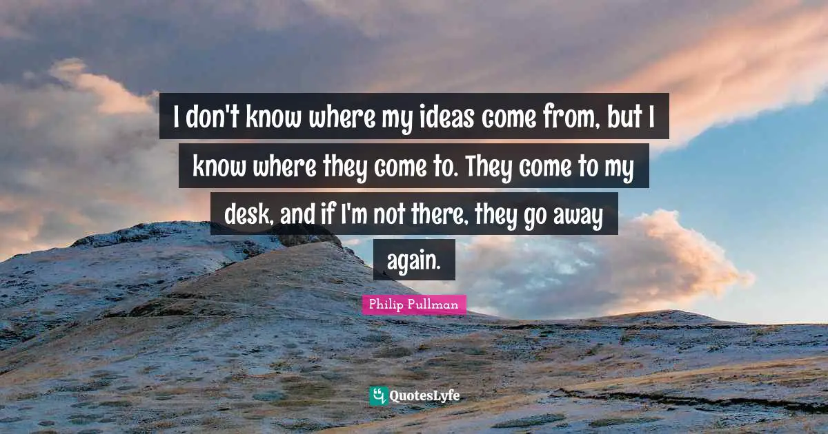 Philip Pullman Quotes: "I don't know where my ideas come from, but I know where they come to. They come to my desk, and if I'm not there, they go away again."