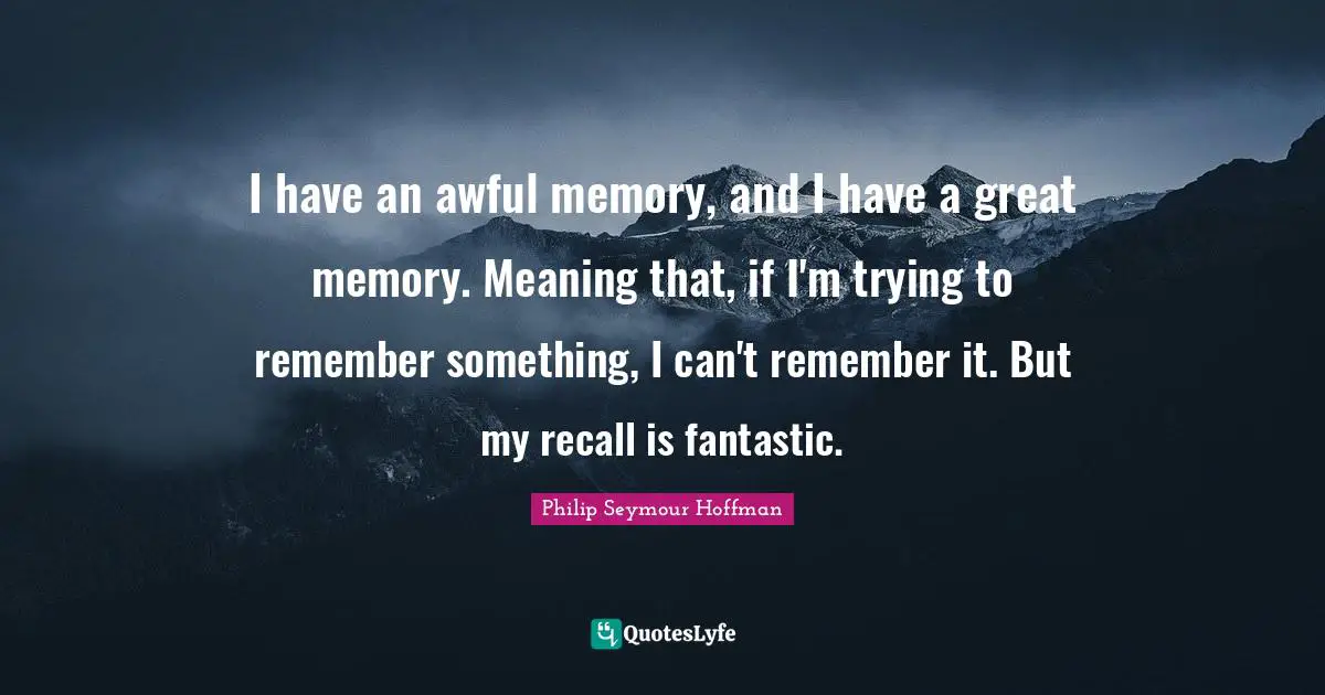 I have an awful memory, and I have a great memory. Meaning that, if I'm trying to remember something, I can't remember it. But my recall is fantastic.