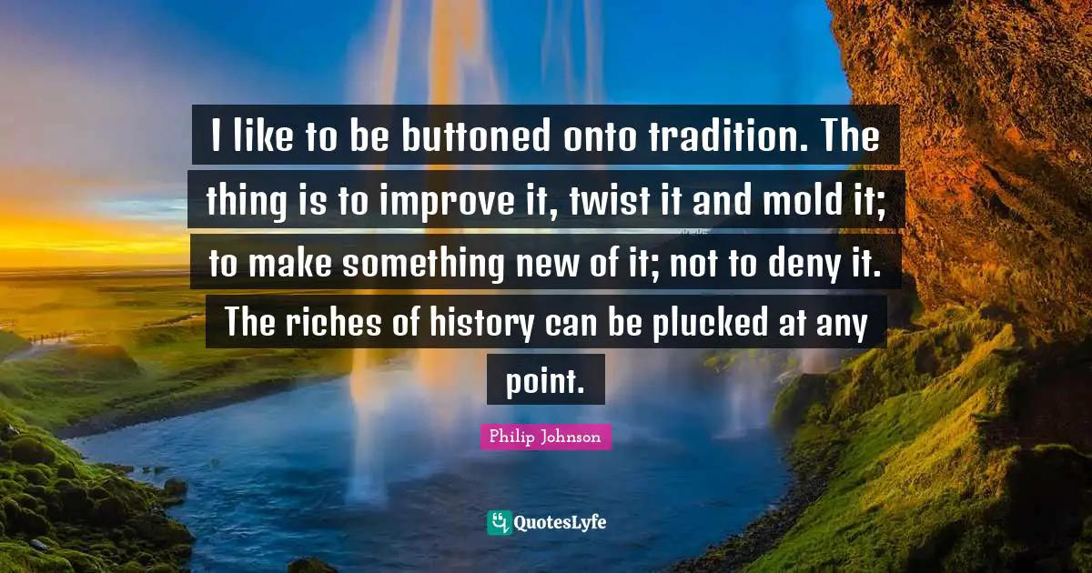I like to be buttoned onto tradition. The thing is to improve it, twist it and mold it; to make something new of it; not to deny it. The riches of history can be plucked at any point.