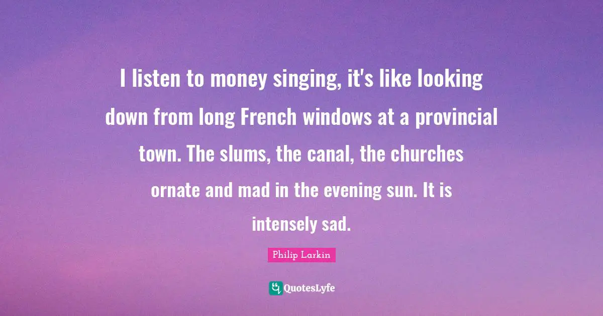I listen to money singing, it's like looking down from long French windows at a provincial town. The slums, the canal, the churches ornate and mad in the evening sun. It is intensely sad.