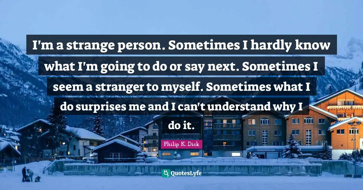 I'm a strange person. Sometimes I hardly know what I'm going to do or say next. Sometimes I seem a stranger to myself. Sometimes what I do surprises me and I can't understand why I do it.