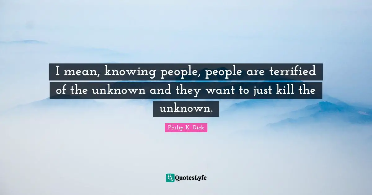 I mean, knowing people, people are terrified of the unknown and they want to just kill the unknown.