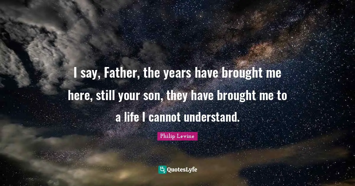 Philip Levine Quotes: "I say, Father, the years have brought me here, still your son, they have brought me to a life I cannot understand."
