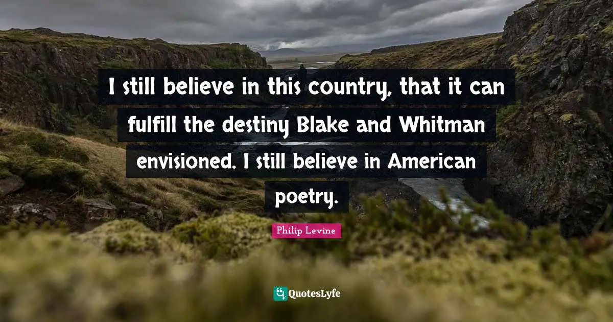 Philip Levine Quotes: "I still believe in this country, that it can fulfill the destiny Blake and Whitman envisioned. I still believe in American poetry."