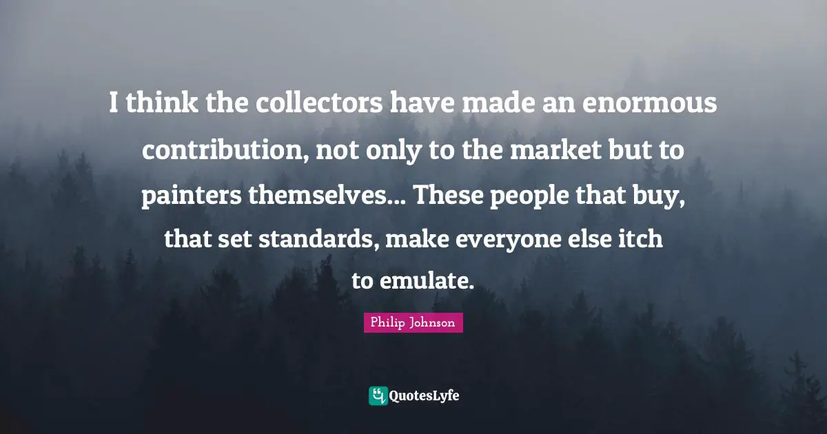 I think the collectors have made an enormous contribution, not only to the market but to painters themselves... These people that buy, that set standards, make everyone else itch to emulate.