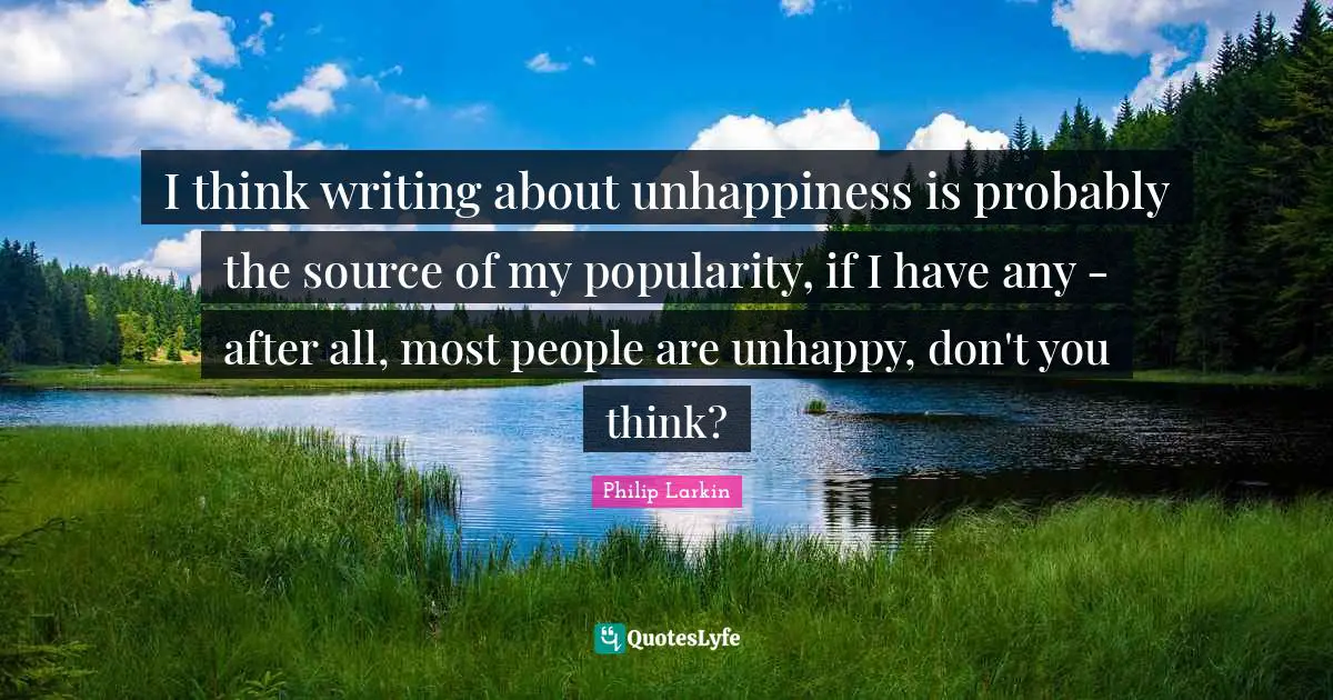 I think writing about unhappiness is probably the source of my popularity, if I have any - after all, most people are unhappy, don't you think?