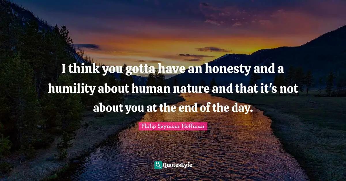 I think you gotta have an honesty and a humility about human nature and that it's not about you at the end of the day.