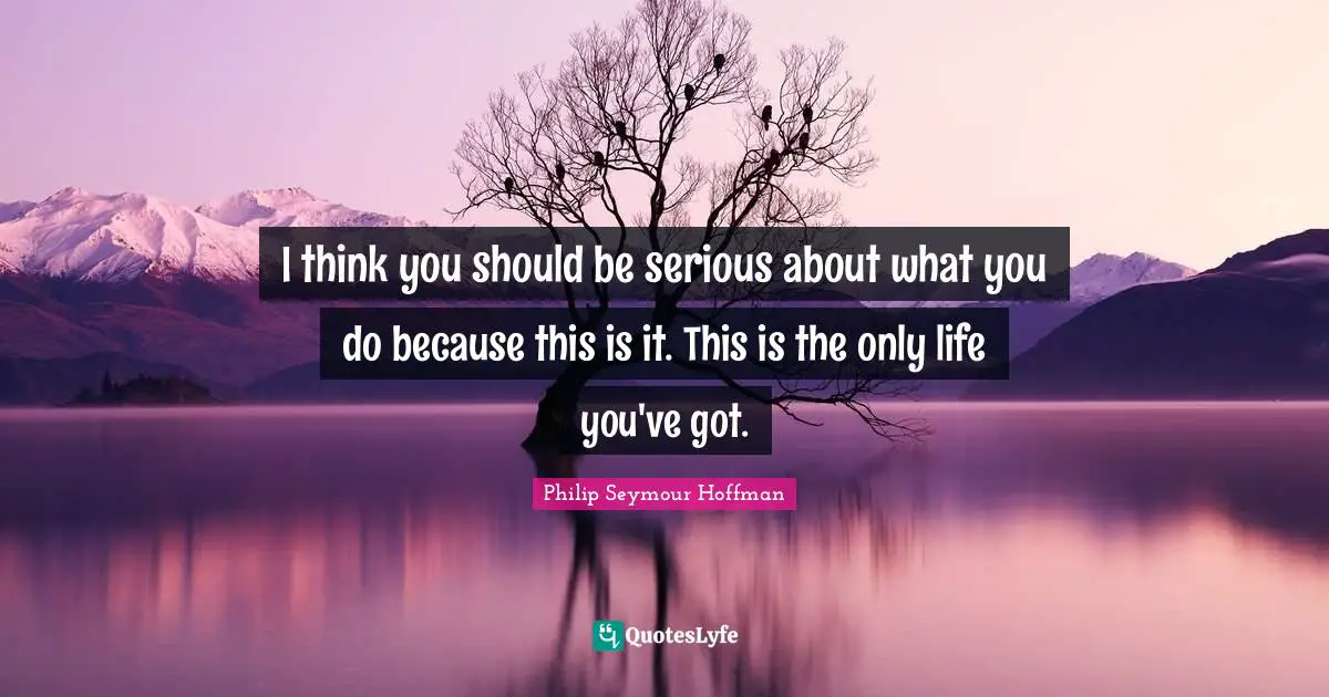 I think you should be serious about what you do because this is it. This is the only life you've got.