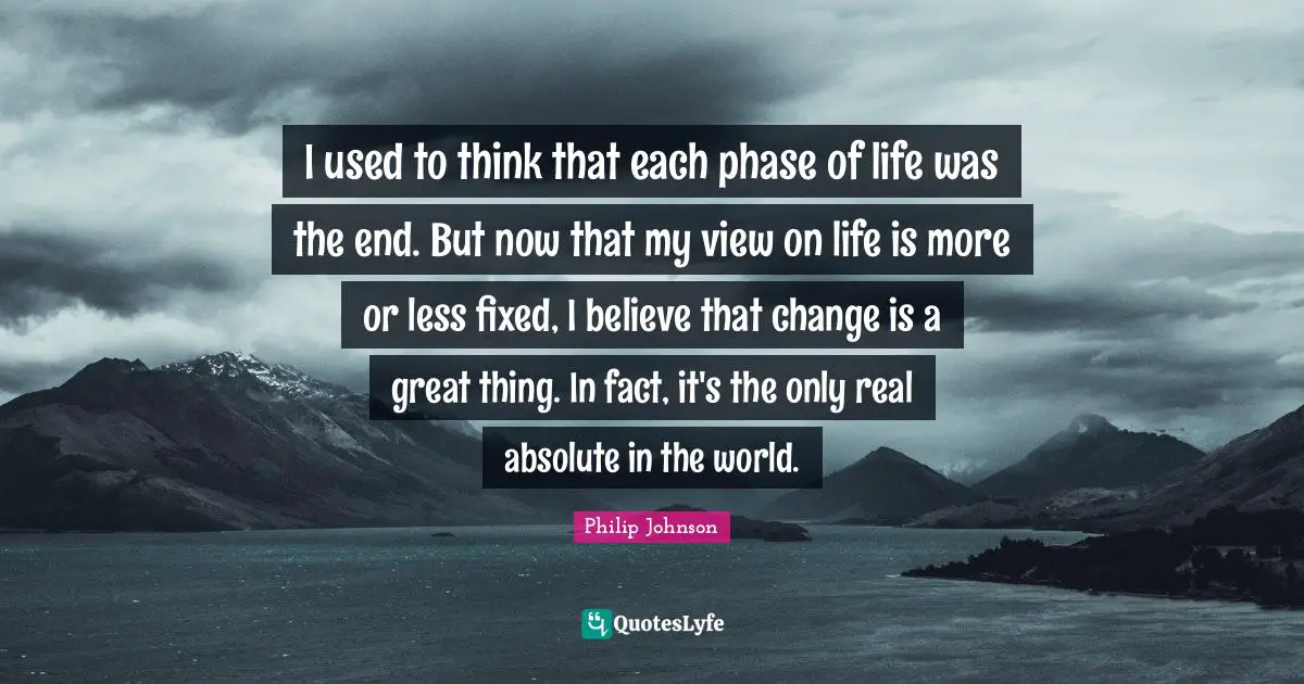 I used to think that each phase of life was the end. But now that my view on life is more or less fixed, I believe that change is a great thing. In fact, it's the only real absolute in the world.